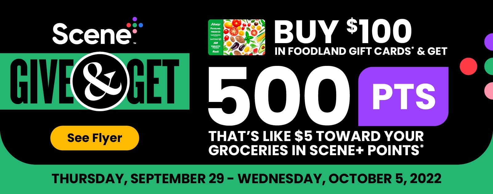 Text Reading 'Scene Plus Give & Get. Buy $100 in Foodland Gift Cards and get 500 Points. That's like $5 toward your groceries in Scene+ Points. Click on 'See flyer' button at the bottom at left. Offer valid from September 29 to October 5, 2022.'