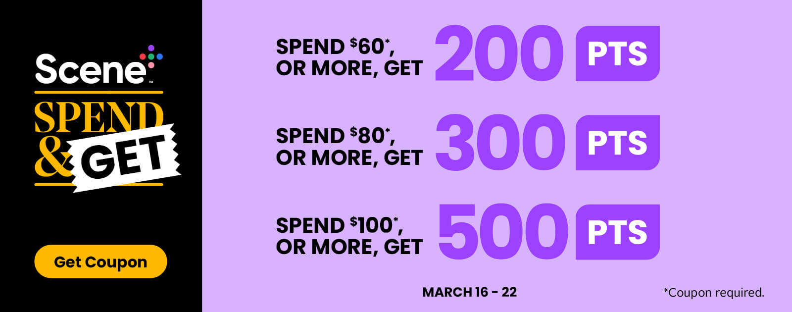Scene+ Spend & Get. Spend $60 or more, get 200 points. Spend $80 or more, get 300 points. Spend $100 or more, get 500 points. March 16-22. Get Coupon.